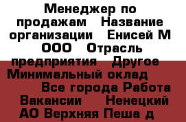 Менеджер по продажам › Название организации ­ Енисей-М, ООО › Отрасль предприятия ­ Другое › Минимальный оклад ­ 100 000 - Все города Работа » Вакансии   . Ненецкий АО,Верхняя Пеша д.